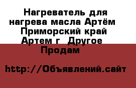 Нагреватель для нагрева масла Артём - Приморский край, Артем г. Другое » Продам   